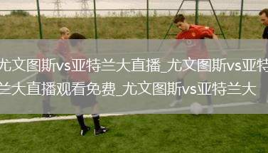 尤文图斯vs亚特兰大直播_尤文图斯vs亚特兰大直播观看免费_尤文图斯vs亚特兰大