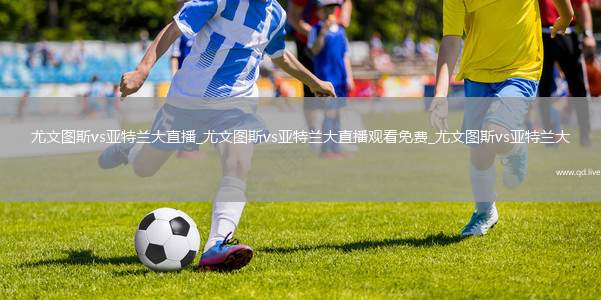 尤文图斯vs亚特兰大直播_尤文图斯vs亚特兰大直播观看免费_尤文图斯vs亚特兰大