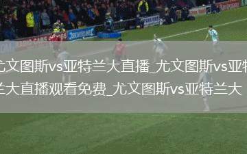 尤文图斯vs亚特兰大直播_尤文图斯vs亚特兰大直播观看免费_尤文图斯vs亚特兰大