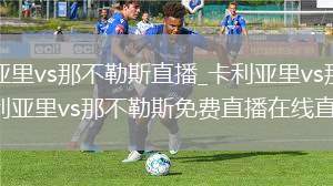 卡利亚里vs那不勒斯直播_卡利亚里vs那不勒斯卡利亚里vs那不勒斯免费直播在线直播