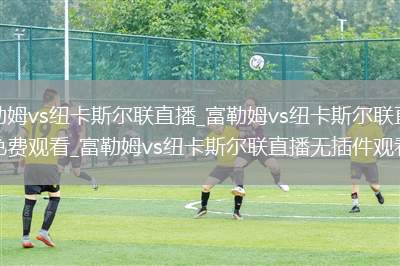 富勒姆vs纽卡斯尔联直播_富勒姆vs纽卡斯尔联直播免费观看_富勒姆vs纽卡斯尔联直播无插件观看