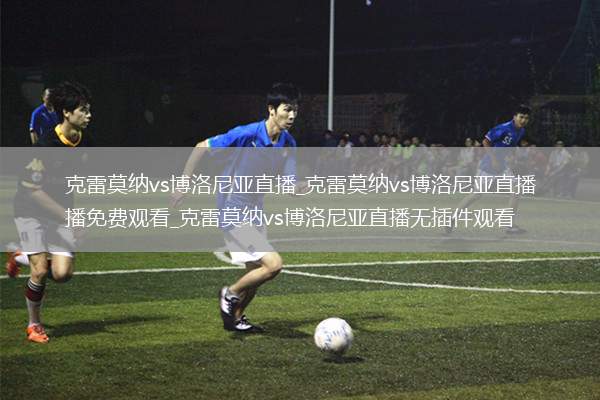 克雷莫纳vs博洛尼亚直播_克雷莫纳vs博洛尼亚直播免费观看_克雷莫纳vs博洛尼亚直播无插件观看