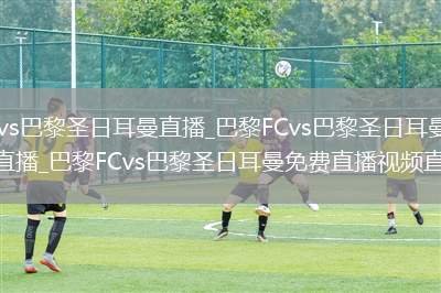 巴黎FCvs巴黎圣日耳曼直播_巴黎FCvs巴黎圣日耳曼免费高清在线直播_巴黎FCvs巴黎圣日耳曼免费直播视频直播