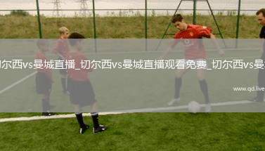 切尔西vs曼城直播_切尔西vs曼城直播观看免费_切尔西vs曼城