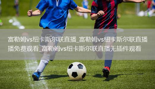 富勒姆vs纽卡斯尔联直播_富勒姆vs纽卡斯尔联直播免费观看_富勒姆vs纽卡斯尔联直播无插件观看